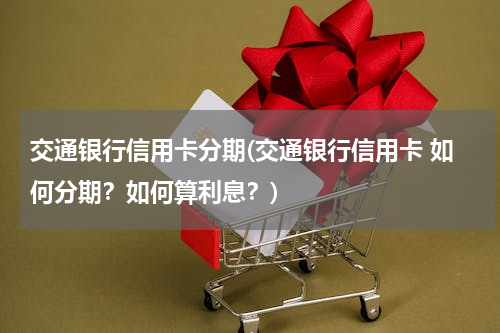 交通银行信用卡分期(交通银行信用卡 如何分期？如何算利息？)