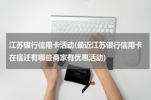江苏银行信用卡活动(最近江苏银行信用卡在宿迁有哪些商家有优惠活动)
