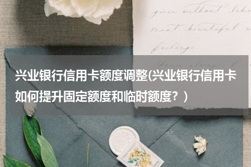 兴业银行信用卡额度调整(兴业银行信用卡如何提升固定额度和临时额度？)