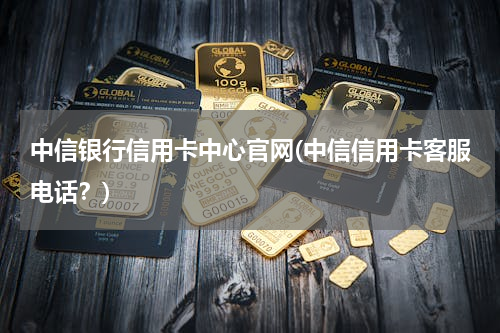 中信银行信用卡中心官网(中信信用卡客服电话？)