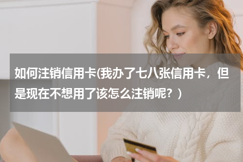 如何注销信用卡(我办了七八张信用卡，但是现在不想用了该怎么注销呢？)