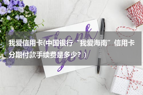 我爱信用卡(中国银行“我爱海南”信用卡分期付款手续费是多少？)