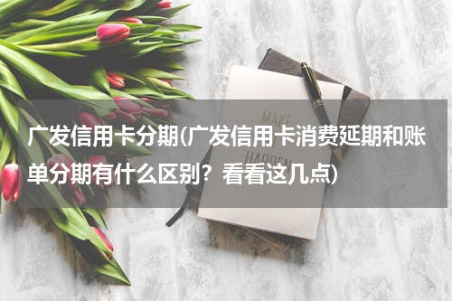 广发信用卡分期(广发信用卡消费延期和账单分期有什么区别？看看这几点)