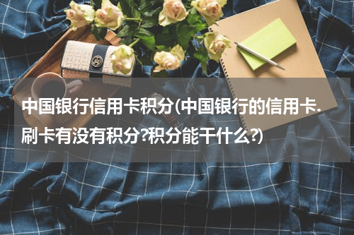 中国银行信用卡积分(中国银行的信用卡.刷卡有没有积分?积分能干什么?)