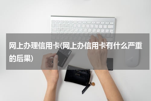 网上办理信用卡(网上办信用卡有什么严重的后果)