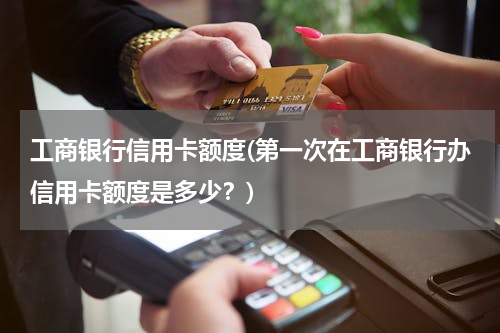 工商银行信用卡额度(第一次在工商银行办信用卡额度是多少？)