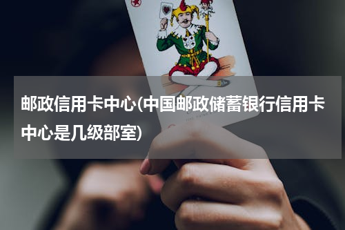 邮政信用卡中心(中国邮政储蓄银行信用卡中心是几级部室)
