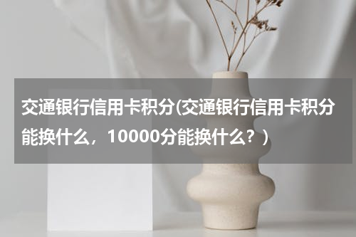 交通银行信用卡积分(交通银行信用卡积分能换什么，10000分能换什么？)
