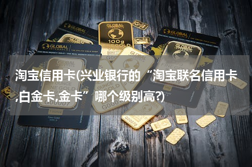 淘宝信用卡(兴业银行的“淘宝联名信用卡,白金卡,金卡”哪个级别高?)