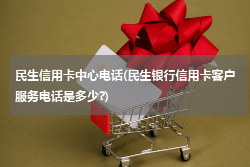 民生信用卡中心电话(民生银行信用卡客户服务电话是多少?)