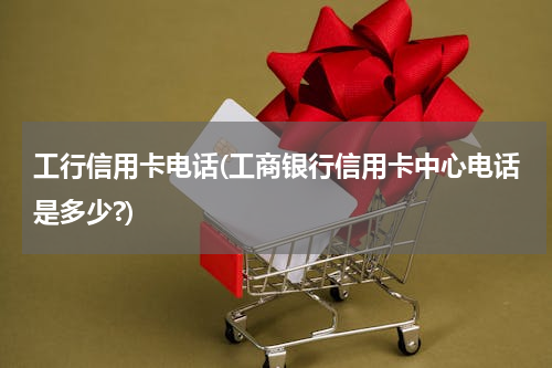 工行信用卡电话(工商银行信用卡中心电话是多少?)