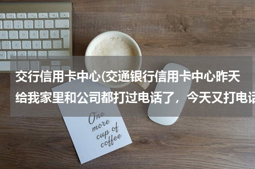 交行信用卡中心(交通银行信用卡中心昨天给我家里和公司都打过电话了，今天又打电话我，问我是不是申请过交通银行的信用...)