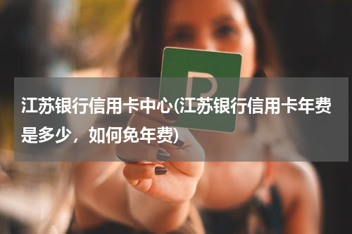 江苏银行信用卡中心(江苏银行信用卡年费是多少，如何免年费)