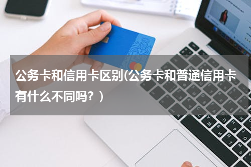 公务卡和信用卡区别(公务卡和普通信用卡有什么不同吗？)