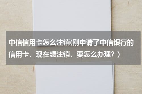 中信信用卡怎么注销(刚申请了中信银行的信用卡，现在想注销，要怎么办理？)