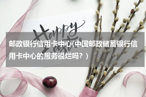 邮政银行信用卡中心(中国邮政储蓄银行信用卡中心的服务很烂吗？)