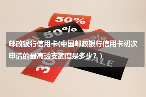 邮政银行信用卡(中国邮政银行信用卡初次申请的最高透支额度是多少？)