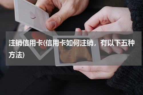 注销信用卡(信用卡如何注销，有以下五种方法)