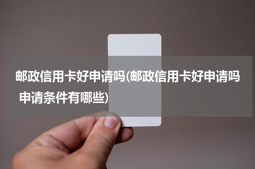 邮政信用卡好申请吗(邮政信用卡好申请吗 申请条件有哪些)