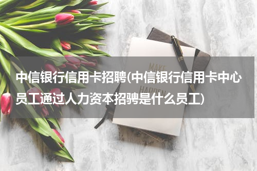 中信银行信用卡招聘(中信银行信用卡中心员工通过人力资本招骋是什么员工)