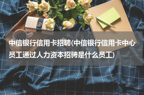 中信银行信用卡招聘(中信银行信用卡中心员工通过人力资本招骋是什么员工)