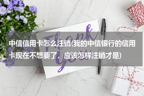 中信信用卡怎么注销(我的中信银行的信用卡现在不想要了，应该怎样注销才是)