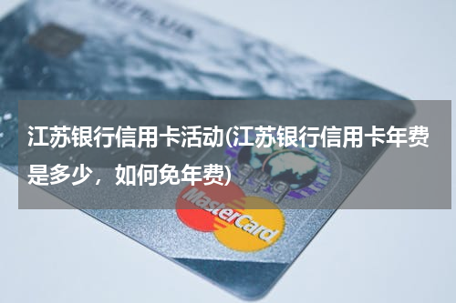 江苏银行信用卡活动(江苏银行信用卡年费是多少，如何免年费)