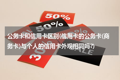 公务卡和信用卡区别(信用卡的公务卡(商务卡)与个人的信用卡外观相同吗?)