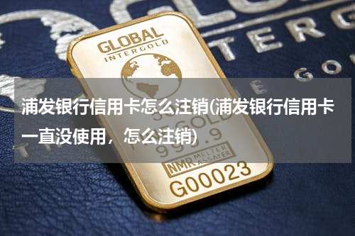 浦发银行信用卡怎么注销(浦发银行信用卡一直没使用，怎么注销)