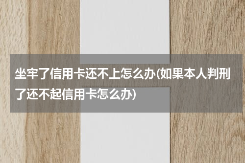 坐牢了信用卡还不上怎么办(如果本人判刑了还不起信用卡怎么办)