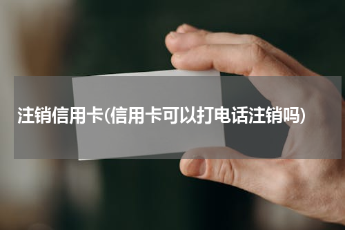 注销信用卡(信用卡可以打电话注销吗)