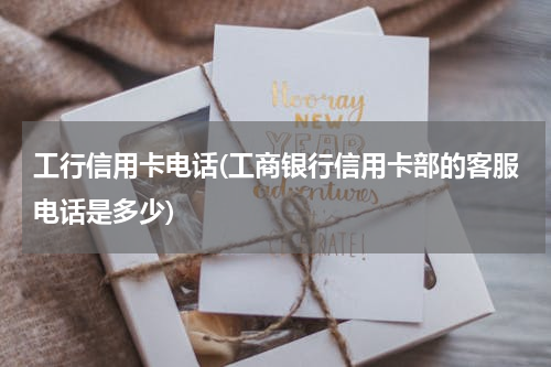 工行信用卡电话(工商银行信用卡部的客服电话是多少)