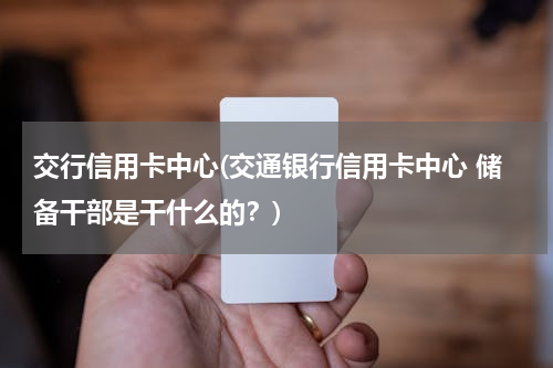 交行信用卡中心(交通银行信用卡中心 储备干部是干什么的？)