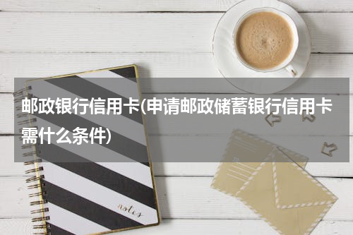 邮政银行信用卡(申请邮政储蓄银行信用卡需什么条件)
