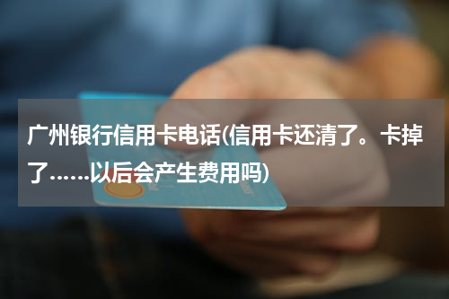 广州银行信用卡电话(信用卡还清了。卡掉了……以后会产生费用吗)