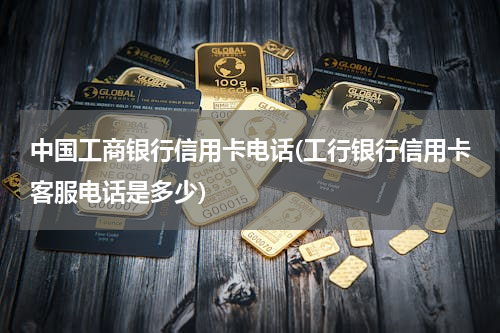 中国工商银行信用卡电话(工行银行信用卡客服电话是多少)