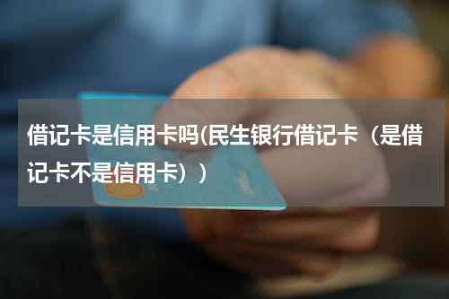 借记卡是信用卡吗(民生银行借记卡（是借记卡不是信用卡）)