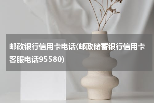 邮政银行信用卡电话(邮政储蓄银行信用卡客服电话95580)