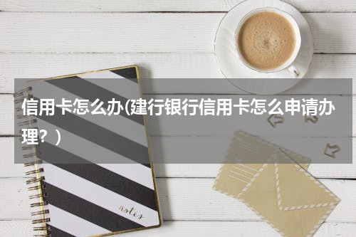 信用卡怎么办(建行银行信用卡怎么申请办理？)