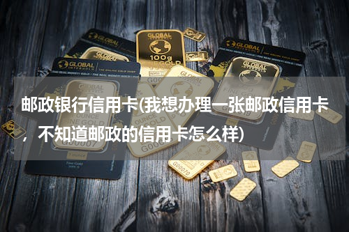 邮政银行信用卡(我想办理一张邮政信用卡，不知道邮政的信用卡怎么样)