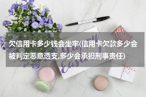 欠信用卡多少钱会坐牢(信用卡欠款多少会被判定恶意透支,多少会承担刑事责任)