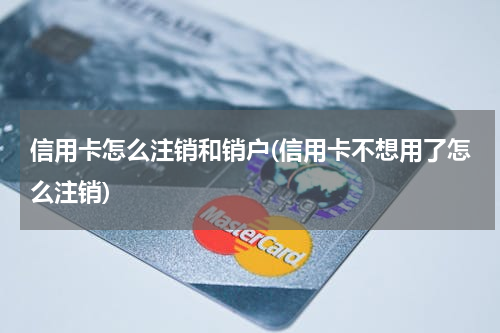 信用卡怎么注销和销户(信用卡不想用了怎么注销)