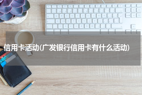 信用卡活动(广发银行信用卡有什么活动)