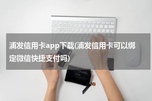 浦发信用卡app下载(浦发信用卡可以绑定微信快捷支付吗)