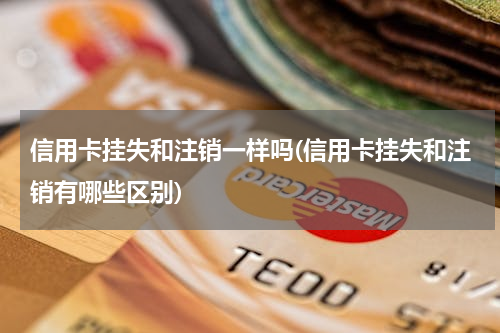信用卡挂失和注销一样吗(信用卡挂失和注销有哪些区别)