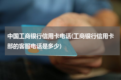中国工商银行信用卡电话(工商银行信用卡部的客服电话是多少)