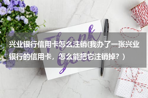 兴业银行信用卡怎么注销(我办了一张兴业银行的信用卡，怎么能把它注销掉？)