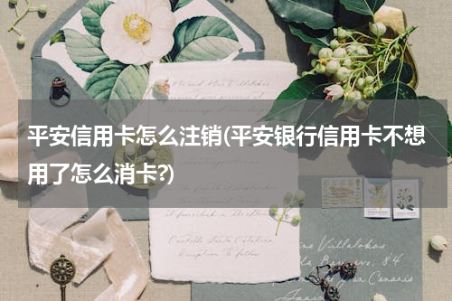 平安信用卡怎么注销(平安银行信用卡不想用了怎么消卡?)