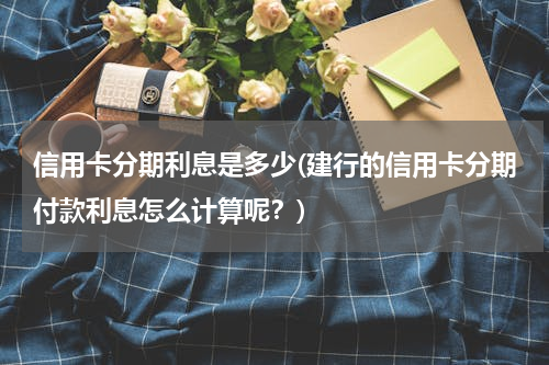 信用卡分期利息是多少(建行的信用卡分期付款利息怎么计算呢？)