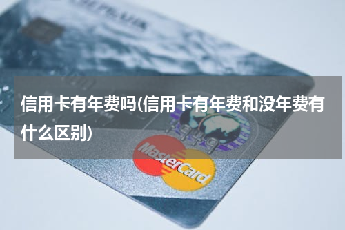 信用卡有年费吗(信用卡有年费和没年费有什么区别)